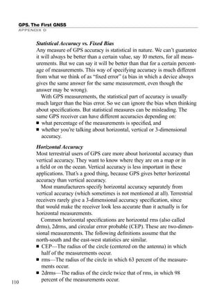 Statistical Accuracy vs. Fixed Bias
Any measure of GPS accuracy is statistical in nature. We can’t guarantee
it will always be better than a certain value, say 10 meters, for all meas-
urements. But we can say it will be better than that for a certain percent-
age of measurements. This way of specifying accuracy is much different
from what we think of as “ﬁxed error” (a bias in which a device always
gives the same answer for the same measurement, even though the
answer may be wrong).
With GPS measurements, the statistical part of accuracy is usually
much larger than the bias error. So we can ignore the bias when thinking
about speciﬁcations. But statistical measures can be misleading. The
same GPS receiver can have different accuracies depending on:
■ what percentage of the measurements is speciﬁed, and
■ whether you’re talking about horizontal, vertical or 3-dimensional
accuracy.
Horizontal Accuracy
Most terrestrial users of GPS care more about horizontal accuracy than
vertical accuracy. They want to know where they are on a map or in
a ﬁeld or on the ocean. Vertical accuracy is less important in these
applications. That’s a good thing, because GPS gives better horizontal
accuracy than vertical accuracy.
Most manufacturers specify horizontal accuracy separately from
vertical accuracy (which sometimes is not mentioned at all). Terrestrial
receivers rarely give a 3-dimensional accuracy speciﬁcation, since
that would make the receiver look less accurate than it actually is for
horizontal measurements.
Common horizontal speciﬁcations are horizontal rms (also called
drms), 2drms, and circular error probable (CEP). These are two-dimen-
sional measurements. The following deﬁnitions assume that the
north-south and the east-west statistics are similar.
■ CEP—The radius of the circle (centered on the antenna) in which
half of the measurements occur.
■ rms—The radius of the circle in which 63 percent of the measure-
ments occur.
■ 2drms—The radius of the circle twice that of rms, in which 98
percent of the measurements occur.
GPS. The First GNSS
APPENDIX D
110
TRIMB_PRINT11_29_07.qxd 11/29/07 2:04 PM Page 118 (Black plate)
 