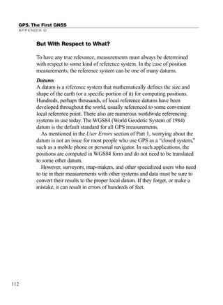 But With Respect to What?
To have any true relevance, measurements must always be determined
with respect to some kind of reference system. In the case of position
measurements, the reference system can be one of many datums.
Datums
A datum is a reference system that mathematically deﬁnes the size and
shape of the earth (or a speciﬁc portion of it) for computing positions.
Hundreds, perhaps thousands, of local reference datums have been
developed throughout the world, usually referenced to some convenient
local reference point. There also are numerous worldwide referencing
systems in use today. The WGS84 (World Geodetic System of 1984)
datum is the default standard for all GPS measurements.
As mentioned in the User Errors section of Part 1, worrying about the
datum is not an issue for most people who use GPS as a “closed system,”
such as a mobile phone or personal navigator. In such applications, the
positions are computed in WGS84 form and do not need to be translated
to some other datum.
However, surveyors, map-makers, and other specialized users who need
to tie in their measurements with other systems and data must be sure to
convert their results to the proper local datum. If they forget, or make a
mistake, it can result in errors of hundreds of feet.
GPS. The First GNSS
APPENDIX D
112
TRIMB_PRINT11_29_07.qxd 11/29/07 2:05 PM Page 120 (Black plate)
 