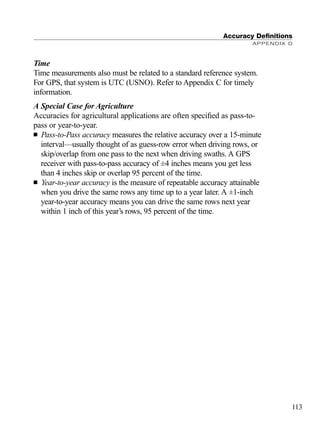 Time
Time measurements also must be related to a standard reference system.
For GPS, that system is UTC (USNO). Refer to Appendix C for timely
information.
A Special Case for Agriculture
Accuracies for agricultural applications are often speciﬁed as pass-to-
pass or year-to-year.
■ Pass-to-Pass accuracy measures the relative accuracy over a 15-minute
interval—usually thought of as guess-row error when driving rows, or
skip/overlap from one pass to the next when driving swaths. A GPS
receiver with pass-to-pass accuracy of ±4 inches means you get less
than 4 inches skip or overlap 95 percent of the time.
■ Year-to-year accuracy is the measure of repeatable accuracy attainable
when you drive the same rows any time up to a year later. A ±1-inch
year-to-year accuracy means you can drive the same rows next year
within 1 inch of this year’s rows, 95 percent of the time.
Accuracy Deﬁnitions
APPENDIX D
113
TRIMB_PRINT11_29_07.qxd 11/29/07 2:05 PM Page 121 (Black plate)
 