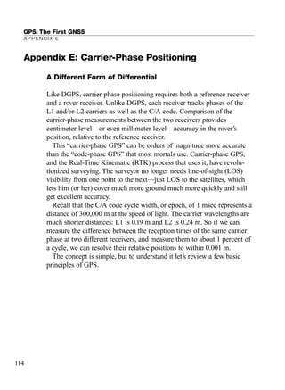 A Different Form of Differential
Like DGPS, carrier-phase positioning requires both a reference receiver
and a rover receiver. Unlike DGPS, each receiver tracks phases of the
L1 and/or L2 carriers as well as the C/A code. Comparison of the
carrier-phase measurements between the two receivers provides
centimeter-level—or even millimeter-level—accuracy in the rover’s
position, relative to the reference receiver.
This “carrier-phase GPS” can be orders of magnitude more accurate
than the “code-phase GPS” that most mortals use. Carrier-phase GPS,
and the Real-Time Kinematic (RTK) process that uses it, have revolu-
tionized surveying. The surveyor no longer needs line-of-sight (LOS)
visibility from one point to the next—just LOS to the satellites, which
lets him (or her) cover much more ground much more quickly and still
get excellent accuracy.
Recall that the C/A code cycle width, or epoch, of 1 msec represents a
distance of 300,000 m at the speed of light. The carrier wavelengths are
much shorter distances: L1 is 0.19 m and L2 is 0.24 m. So if we can
measure the difference between the reception times of the same carrier
phase at two different receivers, and measure them to about 1 percent of
a cycle, we can resolve their relative positions to within 0.001 m.
The concept is simple, but to understand it let’s review a few basic
principles of GPS.
GPS. The First GNSS
APPENDIX E
114
Appendix E: Carrier-Phase Positioning
TRIMB_PRINT11_29_07.qxd 11/29/07 2:05 PM Page 122 (Black plate)
 
