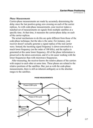 Phase Measurements
Carrier-phase measurements are made by accurately determining the
delay since the last positive-going zero crossing on each of the carrier
replicas. As with code-phase measurements, your receiver makes a
matched set of measurements on signals from multiple satellites at a
speciﬁc time. At that time, it measures the carrier-phase delay on each
of the carrier replicas.
The actual mechanisms to do this are quite different from those of the
code-phase technique, but the idea is the same. For instance, your
receiver doesn’t actually generate a signal replica of the real carrier
wave. Instead, the incoming signal frequency is down-converted to a
much lower frequency (on the order of 100 kHz), and the replica is
generated at this same lower frequency. All of the phase information is
preserved in the down-conversion, and it’s a lot easier working with the
lower frequencies than with microwave frequencies.
After measuring, the receiver knows the relative phases of the carriers
with respect to each other at some time. These phases are related to the
relative positions of the satellites. But, just as with the code-phase
measurements, there is still an inherent ambiguity as to the absolute
ranges to the satellites.
Carrier-Phase Positioning
APPENDIX E
117
Phase=0.588 cycle
Phase=0.765 cycle
Phase=
0.235 cycle
PHASE MEASUREMENTS
TRIMB_PRINT11_29_07.qxd 11/29/07 2:05 PM Page 125 (Black plate)
 
