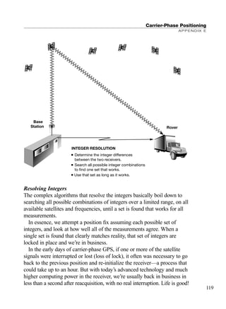 Resolving Integers
The complex algorithms that resolve the integers basically boil down to
searching all possible combinations of integers over a limited range, on all
available satellites and frequencies, until a set is found that works for all
measurements.
In essence, we attempt a position ﬁx assuming each possible set of
integers, and look at how well all of the measurements agree. When a
single set is found that clearly matches reality, that set of integers are
locked in place and we’re in business.
In the early days of carrier-phase GPS, if one or more of the satellite
signals were interrupted or lost (loss of lock), it often was necessary to go
back to the previous position and re-initialize the receiver—a process that
could take up to an hour. But with today’s advanced technology and much
higher computing power in the receiver, we’re usually back in business in
less than a second after reacquisition, with no real interruption. Life is good!
Carrier-Phase Positioning
APPENDIX E
119
Base
Station Rover
■ Determine the integer differences
between the two receivers.
■ Search all possible integer combinations
to find one set that works.
■ Use that set as long as it works.
INTEGER RESOLUTION
TRIMB_PRINT11_29_07.qxd 11/29/07 2:05 PM Page 127 (Black plate)
 