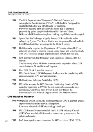 GPS. The First GNSS
THE HISTORY OF GPS
122
1984 The U.S. Department of Commerce’s National Oceanic and
Atmospheric Administration (NOAA) published the first geodetic
standards that allow use of GPS data for mapping.
Surveyors become early civilian GPS users due to dramatic
productivity gains, despite limited satellite “in view” times.
Differential GPS and carrier-phase tracking capabilities are developed.
1986 Space Shuttle Challenger tragedy. Future GPS satellite launches
delayed by 2 years. The Space Shuttle was the planned launch vehicle
for GPS and satellites are moved to the Delta II rocket.
1987 DoD formally requests the Department of Transportation (DoT) to
establish an office to respond to civil users’ needs and to work closely
with DoD to ensure proper implementation of GPS for civil use.
1988 GPS commercial dual-frequency user equipment introduced to the
market.
The Secretary of the Air Force announces the expansion of the GPS
constellation to 21 satellites and 3 spares.
1989 First GPS Block II satellite launched.
U.S. Coast Guard (USCG) becomes lead agency for interfacing with
growing civilian GPS user communities.
1990 DoD activates Selective Availability (S/A).
1991 U.S. offer to make the GPS Standard Positioning Service (SPS)
available beginning in 1993 to the international community on a
continuous, worldwide basis free of direct user fees at the
International Civil Aviation Organization’s (ICAO) conference.
GPS Reaches Maturity
1990-91Operation Desert Storm, the first major test of GPS in combat, creates
unprecedented demand for GPS equipment.
Real-time kinematic (RTK) technology developed.
1991 U.S. GPS manufacturers establish the U.S. GPS Industry Council
(USGIC) as a technical information resource to governments, the
public and media.
1992 FAA issues performance standards for GPS receivers (TSO C129).
 