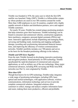 About Trimble
125
Trimble was founded in 1978, the same year in which the ﬁrst GPS
satellite was launched. Today (2007), Trimble is a billion-dollar compa-
ny whose products are used in over 100 countries around the world.
More than 3,400 employees in over 18 countries, coupled with a highly
capable network of dealers and distribution partners, serve and support
Trimble customers.
For nearly 30 years, Trimble has created unique positioning products
that help customers grow their businesses. Trimble technology can be
found in consumer and commercial vehicles, construction equipment,
farm machinery, computers, personal digital assistants (PDAs) and
more. Innovative applications include dispatching and managing ﬂeets,
surveying and building roads, monitoring and mapping earthquake
damage, recording and synchronizing international ﬁnancial transac-
tions, and improving the efﬁciency of wireless communications
networks. Trimble’s portfolio includes over 700 patents and serves
as the basis for the broadest positioning offerings in the industry.
Trimble and GPS Grew Together
From the start, Trimble focused on developing innovative positioning
and navigation products, based primarily on GPS technology. Trimble
spearheaded the rapid development of commercial and consumer
applications, as well as military use of the new technology. Many major
commercial advances, including RTK surveying and Wide Area RTK
networks (see Part 3), were originated by Trimble.
More than GPS
Though best known for its GPS technology, Trimble today integrates
a wide range of positioning technologies, including GPS, laser,
optical and inertial technologies, with application software, wireless
communications, information technology and services to provide
complete commercial solutions. Integrated solutions allow
customers to collect, manage and analyze complex information faster
and easier, making them more productive, efﬁcient and proﬁtable.
TRIMB_PRINT11_29_07.qxd 11/29/07 2:05 PM Page 133 (Black plate)
 