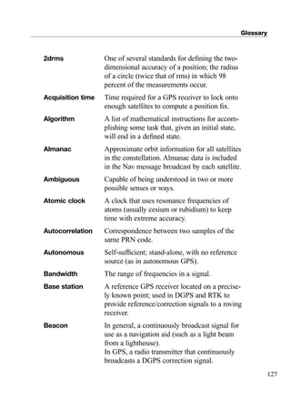 Glossary
127
2drms One of several standards for deﬁning the two-
dimensional accuracy of a position; the radius
of a circle (twice that of rms) in which 98
percent of the measurements occur.
Acquisition time Time required for a GPS receiver to lock onto
enough satellites to compute a position ﬁx.
Algorithm A list of mathematical instructions for accom-
plishing some task that, given an initial state,
will end in a deﬁned state.
Almanac Approximate orbit information for all satellites
in the constellation. Almanac data is included
in the Nav message broadcast by each satellite.
Ambiguous Capable of being understood in two or more
possible senses or ways.
Atomic clock A clock that uses resonance frequencies of
atoms (usually cesium or rubidium) to keep
time with extreme accuracy.
Autocorrelation Correspondence between two samples of the
same PRN code.
Autonomous Self-sufﬁcient; stand-alone, with no reference
source (as in autonomous GPS).
Bandwidth The range of frequencies in a signal.
Base station A reference GPS receiver located on a precise-
ly known point; used in DGPS and RTK to
provide reference/correction signals to a roving
receiver.
Beacon In general, a continuously broadcast signal for
use as a navigation aid (such as a light beam
from a lighthouse).
In GPS, a radio transmitter that continuously
broadcasts a DGPS correction signal.
TRIMB_PRINT11_29_07.qxd 11/29/07 2:05 PM Page 135 (Black plate)
 