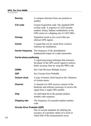 GPS. The First GNSS
GLOSSARY
128
Bearing A compass direction from one position to
another.
C/A code Coarse/Acquisition code. The standard GPS
civilian code. A sequence of 1,023 pseudo-
random, binary, biphase modulations on the
GPS carrier at a chipping rate of 1.023 MHz.
Canopy Vegetation (such as tree cover) that can
obstruct GPS signals.
Carrier A signal that can be varied from a known
reference by modulation.
Carrier frequency The frequency of the unmodulated
fundamental output of a radio transmitter.
Carrier-phase positioning
A signal processing technique that measures
the phase of the GPS carrier signal to achieve
better accuracy than by using the PRN code.
CDMA See Code Division Multiple Access
CEP See Circular Error Probable
Cesium clock A type of atomic clock based on the vibrations
of cesium atoms.
Channel A channel of a GPS receiver consists of the
hardware and software necessary to receive the
signal from a single GPS satellite.
Chip An individual bit in the pseudo-random
number code sequence.
Chipping rate The frequency of a pseudo-random number
code.
Circular Error Probable (CEP)
One of several standards for deﬁning the
accuracy of a position; radius of a circle in
which half of the measurements occur.
TRIMB_PRINT11_29_07.qxd 11/29/07 2:05 PM Page 136 (Black plate)
 