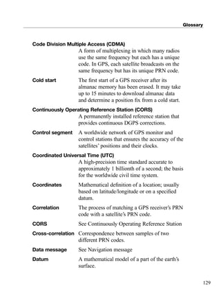 Glossary
129
Code Division Multiple Access (CDMA)
A form of multiplexing in which many radios
use the same frequency but each has a unique
code. In GPS, each satellite broadcasts on the
same frequency but has its unique PRN code.
Cold start The ﬁrst start of a GPS receiver after its
almanac memory has been erased. It may take
up to 15 minutes to download almanac data
and determine a position ﬁx from a cold start.
Continuously Operating Reference Station (CORS)
A permanently installed reference station that
provides continuous DGPS corrections.
Control segment A worldwide network of GPS monitor and
control stations that ensures the accuracy of the
satellites’ positions and their clocks.
Coordinated Universal Time (UTC)
A high-precision time standard accurate to
approximately 1 billionth of a second; the basis
for the worldwide civil time system.
Coordinates Mathematical deﬁnition of a location; usually
based on latitude/longitude or on a speciﬁed
datum.
Correlation The process of matching a GPS receiver’s PRN
code with a satellite’s PRN code.
CORS See Continuously Operating Reference Station
Cross-correlation Correspondence between samples of two
different PRN codes.
Data message See Navigation message
Datum A mathematical model of a part of the earth’s
surface.
TRIMB_PRINT11_29_07.qxd 11/29/07 2:05 PM Page 137 (Black plate)
 