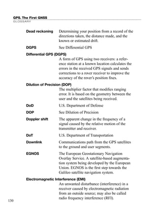 GPS. The First GNSS
GLOSSARY
130
Dead reckoning Determining your position from a record of the
directions taken, the distance made, and the
known or estimated drift.
DGPS See Differential GPS
Differential GPS (DGPS)
A form of GPS using two receivers: a refer-
ence station at a known location calculates the
errors in the received GPS signals and sends
corrections to a rover receiver to improve the
accuracy of the rover’s position ﬁxes.
Dilution of Precision (DOP)
The multiplier factor that modiﬁes ranging
error. It is based on the geometry between the
user and the satellites being received.
DoD U.S. Department of Defense
DOP See Dilution of Precision
Doppler shift The apparent change in the frequency of a
signal caused by the relative motion of the
transmitter and receiver.
DoT U.S. Department of Transportation
Downlink Communications path from the GPS satellites
to the ground and user segments.
EGNOS The European Geostationary Navigation
Overlay Service. A satellite-based augmenta-
tion system being developed by the European
Union. EGNOS is the ﬁrst step towards the
Galileo satellite navigation system.
Electromagnetic Interference (EMI)
An unwanted disturbance (interference) in a
receiver caused by electromagnetic radiation
from an outside source; may also be called
radio frequency interference (RFI).
TRIMB_PRINT11_29_07.qxd 11/29/07 2:05 PM Page 138 (Black plate)
 