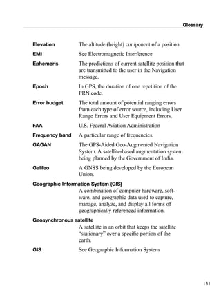Glossary
131
Elevation The altitude (height) component of a position.
EMI See Electromagnetic Interference
Ephemeris The predictions of current satellite position that
are transmitted to the user in the Navigation
message.
Epoch In GPS, the duration of one repetition of the
PRN code.
Error budget The total amount of potential ranging errors
from each type of error source, including User
Range Errors and User Equipment Errors.
FAA U.S. Federal Aviation Administration
Frequency band A particular range of frequencies.
GAGAN The GPS-Aided Geo-Augmented Navigation
System. A satellite-based augmentation system
being planned by the Government of India.
Galileo A GNSS being developed by the European
Union.
Geographic Information System (GIS)
A combination of computer hardware, soft-
ware, and geographic data used to capture,
manage, analyze, and display all forms of
geographically referenced information.
Geosynchronous satellite
A satellite in an orbit that keeps the satellite
“stationary” over a speciﬁc portion of the
earth.
GIS See Geographic Information System
TRIMB_PRINT11_29_07.qxd 11/29/07 2:05 PM Page 139 (Black plate)
 