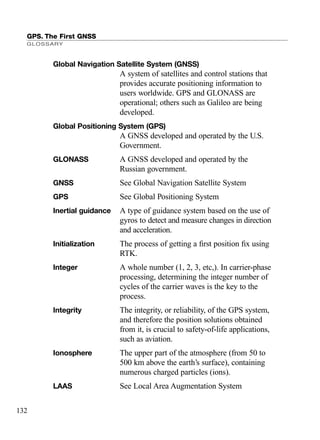 GPS. The First GNSS
GLOSSARY
132
Global Navigation Satellite System (GNSS)
A system of satellites and control stations that
provides accurate positioning information to
users worldwide. GPS and GLONASS are
operational; others such as Galileo are being
developed.
Global Positioning System (GPS)
A GNSS developed and operated by the U.S.
Government.
GLONASS A GNSS developed and operated by the
Russian government.
GNSS See Global Navigation Satellite System
GPS See Global Positioning System
Inertial guidance A type of guidance system based on the use of
gyros to detect and measure changes in direction
and acceleration.
Initialization The process of getting a ﬁrst position ﬁx using
RTK.
Integer A whole number (1, 2, 3, etc,). In carrier-phase
processing, determining the integer number of
cycles of the carrier waves is the key to the
process.
Integrity The integrity, or reliability, of the GPS system,
and therefore the position solutions obtained
from it, is crucial to safety-of-life applications,
such as aviation.
Ionosphere The upper part of the atmosphere (from 50 to
500 km above the earth’s surface), containing
numerous charged particles (ions).
LAAS See Local Area Augmentation System
TRIMB_PRINT11_29_07.qxd 11/29/07 2:05 PM Page 140 (Black plate)
 