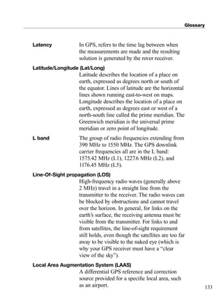 Glossary
133
Latency In GPS, refers to the time lag between when
the measurements are made and the resulting
solution is generated by the rover receiver.
Latitude/Longitude (Lat/Long)
Latitude describes the location of a place on
earth, expressed as degrees north or south of
the equator. Lines of latitude are the horizontal
lines shown running east-to-west on maps.
Longitude describes the location of a place on
earth, expressed as degrees east or west of a
north-south line called the prime meridian. The
Greenwich meridian is the universal prime
meridian or zero point of longitude.
L band The group of radio frequencies extending from
390 MHz to 1550 MHz. The GPS downlink
carrier frequencies all are in the L band:
1575.42 MHz (L1), 1227.6 MHz (L2), and
1176.45 MHz (L5).
Line-Of-Sight propagation (LOS)
High-frequency radio waves (generally above
2 MHz) travel in a straight line from the
transmitter to the receiver. The radio waves can
be blocked by obstructions and cannot travel
over the horizon. In general, for links on the
earth’s surface, the receiving antenna must be
visible from the transmitter. For links to and
from satellites, the line-of-sight requirement
still holds, even though the satellites are too far
away to be visible to the naked eye (which is
why your GPS receiver must have a “clear
view of the sky”).
Local Area Augmentation System (LAAS)
A differential GPS reference and correction
source provided for a speciﬁc local area, such
as an airport.
TRIMB_PRINT11_29_07.qxd 11/29/07 2:05 PM Page 141 (Black plate)
 