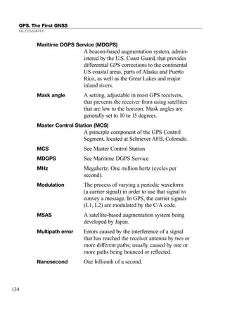 GPS. The First GNSS
GLOSSARY
134
Maritime DGPS Service (MDGPS)
A beacon-based augmentation system, admin-
istered by the U.S. Coast Guard, that provides
differential GPS corrections to the continental
US coastal areas, parts of Alaska and Puerto
Rico, as well as the Great Lakes and major
inland rivers.
Mask angle A setting, adjustable in most GPS receivers,
that prevents the receiver from using satellites
that are low to the horizon. Mask angles are
generally set to 10 to 15 degrees.
Master Control Station (MCS)
A principle component of the GPS Control
Segment, located at Schriever AFB, Colorado.
MCS See Master Control Station
MDGPS See Maritime DGPS Service
MHz Megahertz. One million hertz (cycles per
second).
Modulation The process of varying a periodic waveform
(a carrier signal) in order to use that signal to
convey a message. In GPS, the carrier signals
(L1, L2) are modulated by the C/A code.
MSAS A satellite-based augmentation system being
developed by Japan.
Multipath error Errors caused by the interference of a signal
that has reached the receiver antenna by two or
more different paths; usually caused by one or
more paths being bounced or reﬂected.
Nanosecond One billionth of a second.
TRIMB_PRINT11_29_07.qxd 11/29/07 2:05 PM Page 142 (Black plate)
 