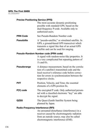 GPS. The First GNSS
GLOSSARY
136
Precise Positioning Service (PPS)
The most accurate dynamic positioning
possible with standard GPS, based on the
dual-frequency P-code. Available only to
authorized users.
PRN Code See Pseudo-Random Number code
Pseudolite A “pseudo-satellite,” or simulated satellite. In
GPS, a ground-based GPS transceiver which
transmits a signal like that of an actual GPS
satellite and can be used for ranging.
Pseudo-Random Number code (PRN code)
A signal with random-noise-like properties. It
is a very complicated but repeating pattern of
1’s and 0’s.
Pseudorange A distance measurement, based on the correla-
tion of a satellite’s transmitted code and the
local receiver’s reference code before correc-
tion for errors in synchronization between the
respective clocks.
PVT Position, Velocity, and Time; the essential
elements of a GPS position ﬁx.
P(Y) code The encrypted P code. Only authorized person-
nel with a classiﬁed electronic “key” are able
to decrypt the signal.
QZSS The Quasi-Zenith Satellite System being
planned by Japan.
Radio-Frequency Interference (RFI)
An unwanted disturbance (interference) in a
receiver caused by electromagnetic radiation
from an outside source; may also be called
electromagnetic interference (EMI).
TRIMB_PRINT11_29_07.qxd 11/29/07 2:05 PM Page 144 (Black plate)
 