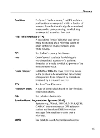 Glossary
137
Real time Performed “in the moment;” in GPS, real-time
position ﬁxes are computed within a fraction of
a second from the time the signals are received,
as opposed to post-processing, in which they
are computed at another, later time.
Real-Time Kinematic (RTK)
A specialized form of GPS that uses carrier-
phase positioning and a reference station to
attain centimeter-level accuracies, even
while moving.
RFI See Radio-Frequency Interference
rms One of several standards for deﬁning the
two-dimensional accuracy of a position;
the radius of a circle in which 63 percent of the
measurements occur.
Rover receiver In DGPS or RTK, the rover receiver is moved
to the position to be determined; the accuracy
of its position ﬁx is enhanced by corrections
broadcast by a reference receiver.
RTK See Real-Time Kinematic
Rubidium clock A type of atomic clock based on the vibrations
of rubidium atoms.
S/A See Selective Availability
Satellite-Based Augmentation Systems (SBAS)
Systems (e.g., WAAS, EGNOS, MSAS, QZSS,
GAGAN) that use numerous GPS reference
stations and broadcast DGPS correction
messages from satellites to users over a
wide area.
SBAS See Satellite-Based Augmentation Systems
TRIMB_PRINT11_29_07.qxd 11/29/07 2:05 PM Page 145 (Black plate)
 