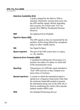 GPS. The First GNSS
GLOSSARY
138
Selective Availability (S/A)
A policy adopted by the DoD in 1990 to
introduce intentional, varying clock noise into
the GPS satellite signals, thereby degrading
their accuracy for civilian users. S/A was
turned off in 2000 by Presidential Decision
Directive.
SEP See Spherical Error Probable
Signal In Space (SIS)
The GPS signals as they are transmitted by the
satellites, before being affected by ionospheric
delays or other variable factors.
SIS See Signal In Space
Space segment The part of the GPS system that is in space,
i.e., the satellites.
Spherical Error Probable (SEP)
A standard for deﬁning the 3D accuracy of a
position; the radius of a sphere in which half
of the measurements occur.
Spooﬁng Transmission of a GPS-like signal intended to
“fool” GPS receivers so they compute erro-
neous times or locations.
Spread spectrum A system in which the transmitted signal is
spread over a frequency band much wider than
the minimum bandwidth needed to transmit
the information being sent. In the GPS, this is
done by modulating the carrier with a pseudo-
random number (PRN) code.
SPS See Standard Positioning Service
TRIMB_PRINT11_29_07.qxd 11/29/07 2:05 PM Page 146 (Black plate)
 