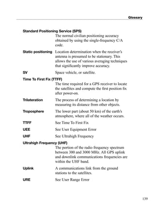 Glossary
139
Standard Positioning Service (SPS)
The normal civilian positioning accuracy
obtained by using the single-frequency C/A
code.
Static positioning Location determination when the receiver’s
antenna is presumed to be stationary. This
allows the use of various averaging techniques
that signiﬁcantly improve accuracy.
SV Space vehicle, or satellite.
Time To First Fix (TTFF)
The time required for a GPS receiver to locate
the satellites and compute the ﬁrst position ﬁx
after power-on.
Trilateration The process of determining a location by
measuring its distance from other objects.
Troposphere The lower part (about 50 km) of the earth’s
atmosphere, where all of the weather occurs.
TTFF See Time To First Fix
UEE See User Equipment Error
UHF See Ultrahigh Frequency
Ultrahigh Frequency (UHF)
The portion of the radio frequency spectrum
between 300 and 3000 MHz. All GPS uplink
and downlink communications frequencies are
within the UHF band.
Uplink A communications link from the ground
stations to the satellites.
URE See User Range Error
TRIMB_PRINT11_29_07.qxd 11/29/07 2:05 PM Page 147 (Black plate)
 