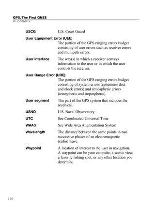 GPS. The First GNSS
GLOSSARY
140
USCG U.S. Coast Guard
User Equipment Error (UEE)
The portion of the GPS ranging errors budget
consisting of user errors such as receiver errors
and multipath errors.
User interface The way(s) in which a receiver conveys
information to the user or in which the user
controls the receiver.
User Range Error (URE)
The portion of the GPS ranging errors budget
consisting of system errors (ephemeris data
and clock errors) and atmospheric errors
(ionospheric and tropospheric).
User segment The part of the GPS system that includes the
receivers.
USNO U.S. Naval Observatory
UTC See Coordinated Universal Time
WAAS See Wide Area Augmentation System
Wavelength The distance between the same points in two
successive phases of an electromagnetic
(radio) wave.
Waypoint A location of interest to the user in navigation.
A waypoint can be your campsite, a scenic view,
a favorite ﬁshing spot, or any other location you
determine.
TRIMB_PRINT11_29_07.qxd 11/29/07 2:05 PM Page 148 (Black plate)
 
