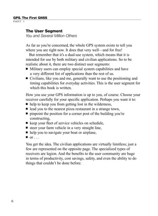 The User Segment
You and Several Million Others
As far as you’re concerned, the whole GPS system exists to tell you
where you are right now. It does that very well—and for free!
But remember that it’s a dual-use system, which means that it is
intended for use by both military and civilian applications. So to be
realistic about it, there are two distinct user segments:
■ Military users can employ special system capabilities and have
a very different list of applications than the rest of us.
■ Civilians, like you and me, generally want to use the positioning and
timing capabilities for everyday activities. This is the user segment for
which this book is written.
How you use your GPS information is up to you, of course. Choose your
receiver carefully for your speciﬁc application. Perhaps you want it to:
■ help to keep you from getting lost in the wilderness,
■ lead you to the nearest pizza restaurant in a strange town,
■ pinpoint the position for a corner post of the building you’re
constructing,
■ keep your ﬂeet of service vehicles on schedule,
■ steer your farm vehicle in a very straight line,
■ help you to navigate your boat or airplane,
■ or . . .
You get the idea. The civilian applications are virtually limitless; just a
few are represented on the opposite page. The specialized types of
receivers are legion. And the beneﬁts to the user community are huge
in terms of productivity, cost savings, safety, and even the ability to do
things that couldn’t be done before.
GPS. The First GNSS
PART 1
6
TRIMB_PRINT11_29_07.qxd 11/29/07 2:04 PM Page 14 (Black plate)
 