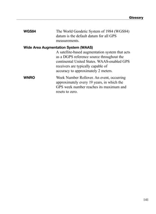 Glossary
141
WGS84 The World Geodetic System of 1984 (WGS84)
datum is the default datum for all GPS
measurements.
Wide Area Augmentation System (WAAS)
A satellite-based augmentation system that acts
as a DGPS reference source throughout the
continental United States. WAAS-enabled GPS
receivers are typically capable of
accuracy to approximately 2 meters.
WNRO Week Number Rollover. An event, occurring
approximately every 19 years, in which the
GPS week number reaches its maximum and
resets to zero.
TRIMB_PRINT11_29_07.qxd 11/29/07 2:05 PM Page 149 (Black plate)
 