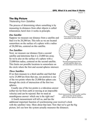 The Big Picture
Trilaterating from Satellites
The process of determining where something is by
measuring its distances from other objects is called
trilateration; here’s how it works in principle.
One Satellite
Suppose we measure our distance from a satellite and
ﬁnd it to be 20,200 km. This tells us we are located
somewhere on the surface of a sphere with a radius
of 20,200 km, centered on this satellite.
Two Satellites
Next, we measure our distance from a second
satellite and determine that it is 23,000 km away.
So we’re also on the surface of a sphere with a
23,000-km radius, centered on the second satellite.
This limits our possible locations to somewhere on
the circle where the ﬁrst and second spheres intersect.
Three Satellites
If we then measure to a third satellite and ﬁnd that
we’re 25,800 km from that one, our position is one
of the two points where the 25,800-km sphere cuts
through the circle of intersection of the ﬁrst two
spheres.
Usually one of the two points is a ridiculous answer
(either too far from earth or moving at an impossible
velocity) and can be rejected. But we need an
unambiguous answer: which one is the right one?
A fourth measurement will tell us, and has the
additional important function of synchronizing your receiver’s clock
with the satellites’ time. More about that later. Now that we’ve got the big
picture, let’s see how the system actually measures the distances.
GPS. What It Is and How It Works
PART 1
First measurement puts us
somewhere on this sphere.
Second measurement from a
second satellite shows we
are somewhere on this circle.
11
Third measurement from another satellite
puts us at one of two points
where all three spheres intersect.
TRIMB_PRINT11_29_07.qxd 11/29/07 2:04 PM Page 19 (Black plate)
 
