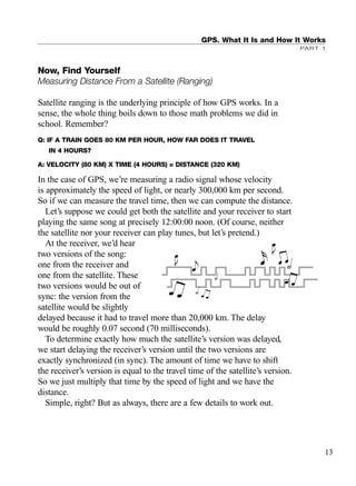 Now, Find Yourself
Measuring Distance From a Satellite (Ranging)
Satellite ranging is the underlying principle of how GPS works. In a
sense, the whole thing boils down to those math problems we did in
school. Remember?
Q: IF A TRAIN GOES 80 KM PER HOUR, HOW FAR DOES IT TRAVEL
IN 4 HOURS?
A: VELOCITY (80 KM) X TIME (4 HOURS) = DISTANCE (320 KM)
In the case of GPS, we’re measuring a radio signal whose velocity
is approximately the speed of light, or nearly 300,000 km per second.
So if we can measure the travel time, then we can compute the distance.
Let’s suppose we could get both the satellite and your receiver to start
playing the same song at precisely 12:00:00 noon. (Of course, neither
the satellite nor your receiver can play tunes, but let’s pretend.)
At the receiver, we’d hear
two versions of the song:
one from the receiver and
one from the satellite. These
two versions would be out of
sync: the version from the
satellite would be slightly
delayed because it had to travel more than 20,000 km. The delay
would be roughly 0.07 second (70 milliseconds).
To determine exactly how much the satellite’s version was delayed,
we start delaying the receiver’s version until the two versions are
exactly synchronized (in sync). The amount of time we have to shift
the receiver’s version is equal to the travel time of the satellite’s version.
So we just multiply that time by the speed of light and we have the
distance.
Simple, right? But as always, there are a few details to work out.
GPS. What It Is and How It Works
PART 1
13
TRIMB_PRINT11_29_07.qxd 11/29/07 2:04 PM Page 21 (Black plate)
 