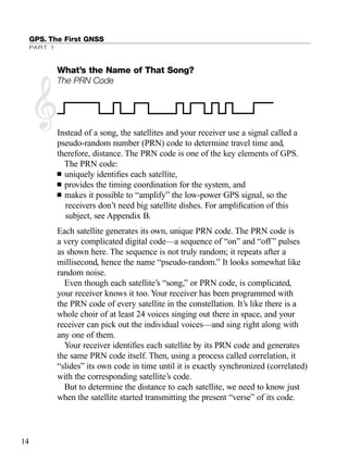 GPS. The First GNSS
PART 1
What’s the Name of That Song?
The PRN Code
Instead of a song, the satellites and your receiver use a signal called a
pseudo-random number (PRN) code to determine travel time and,
therefore, distance. The PRN code is one of the key elements of GPS.
The PRN code:
■ uniquely identiﬁes each satellite,
■ provides the timing coordination for the system, and
■ makes it possible to “amplify” the low-power GPS signal, so the
receivers don’t need big satellite dishes. For ampliﬁcation of this
subject, see Appendix B.
Each satellite generates its own, unique PRN code. The PRN code is
a very complicated digital code—a sequence of “on” and “off” pulses
as shown here. The sequence is not truly random; it repeats after a
millisecond, hence the name “pseudo-random.” It looks somewhat like
random noise.
Even though each satellite’s “song,” or PRN code, is complicated,
your receiver knows it too. Your receiver has been programmed with
the PRN code of every satellite in the constellation. It’s like there is a
whole choir of at least 24 voices singing out there in space, and your
receiver can pick out the individual voices—and sing right along with
any one of them.
Your receiver identiﬁes each satellite by its PRN code and generates
the same PRN code itself. Then, using a process called correlation, it
“slides” its own code in time until it is exactly synchronized (correlated)
with the corresponding satellite’s code.
But to determine the distance to each satellite, we need to know just
when the satellite started transmitting the present “verse” of its code.
14
TRIMB_PRINT11_29_07.qxd 11/29/07 2:04 PM Page 22 (Black plate)
 