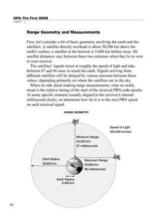 GPS. The First GNSS
PART 1
Range Geometry and Measurements
First, let’s consider a bit of basic geometry involving the earth and the
satellites. A satellite directly overhead is about 20,200 km above the
earth’s surface; a satellite at the horizon is 5,600 km farther away. All
satellite distances vary between these two extremes when they’re in view
to your receiver.
The satellites’ signals travel at roughly the speed of light and take
between 67 and 86 msec to reach the earth. Signals arriving from
different satellites will be delayed by various amounts between these
values, depending primarily on where the satellites are in the sky.
When we talk about making range measurements, what we really
mean is the relative timing of the start of the received PRN code epochs.
At some speciﬁc moment (usually aligned to the receiver’s internal
millisecond clock), we determine how far it is to the next PRN epoch
on each received signal.
Earth Radius
6,400 km
Maximum Range
25,800 km
86 milliseconds
Minimum Range
20,200 km
67 milliseconds
Orbit Radius
26,600 km
Speed of Light
300,000 km/sec
RANGE GEOMETRY
16
TRIMB_PRINT11_29_07.qxd 11/29/07 2:04 PM Page 24 (Black plate)
 