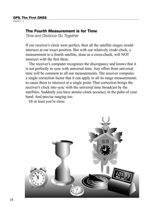 GPS. The First GNSS
PART 1
The Fourth Measurement is for Time
Time and Distance Go Together
If our receiver’s clock were perfect, then all the satellite ranges would
intersect at our exact position. But with our relatively crude clock, a
measurement to a fourth satellite, done as a cross-check, will NOT
intersect with the ﬁrst three.
The receiver’s computer recognizes the discrepancy and knows that it
is not perfectly in sync with universal time. Any offset from universal
time will be common to all our measurements. The receiver computes
a single correction factor that it can apply to all its range measurements
to cause them to intersect at a single point. That correction brings the
receiver’s clock into sync with the universal time broadcast by the
satellites. Suddenly you have atomic-clock accuracy in the palm of your
hand. And precise ranging too.
Or at least you’re close.
18
TRIMB_PRINT11_29_07.qxd 11/29/07 2:04 PM Page 26 (Black plate)
 