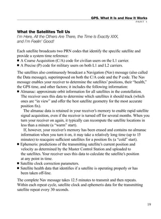 What the Satellites Tell Us
I’m Here, All the Others Are There, the Time Is Exactly XXX,
and I’m Feelin’ Good!
Each satellite broadcasts two PRN codes that identify the speciﬁc satellite and
provide a system time reference:
■ A Coarse Acquisition (C/A) code for civilian users on the L1 carrier.
■ A Precise (P) code for military users on both L1 and L2 carriers.
The satellites also continuously broadcast a Navigation (Nav) message (also called
the Data message), superimposed on both the C/A code and the P code. The Nav
message enables your receiver to determine the satellites’ positions, their “health,”
the GPS time, and other factors; it includes the following information:
■ Almanac: approximate orbit information for all satellites in the constellation.
The receiver uses this data to determine which satellites it should track (which
ones are “in view” and offer the best satellite geometry for the most accurate
position ﬁx).
The almanac data is retained in your receiver’s memory to enable rapid satellite
signal acquisition, even if the receiver is turned off for several months. When you
turn your receiver on again, it typically can recompute the satellite locations in
less than a minute (a “warm” start).
If, however, your receiver’s memory has been erased and contains no almanac
information when you turn it on, it may take a relatively long time (up to 15
minutes) to reacquire sufﬁcient satellites for a position ﬁx (a “cold” start).
■ Ephemeris: predictions of the transmitting satellite’s current position and
velocity as determined by the Master Control Station and uploaded to
the satellites. Your receiver uses this data to calculate the satellite’s position
at any point in time.
■ Satellite clock correction parameters.
■ Satellite health data that identiﬁes if a satellite is operating properly or has
been taken off-line.
The complete Nav message takes 12.5 minutes to transmit and then repeats.
Within each repeat cycle, satellite clock and ephemeris data for the transmitting
satellite repeat every 30 seconds.
GPS. What It Is and How It Works
PART 1
19
TRIMB_PRINT11_29_07.qxd 11/29/07 2:04 PM Page 27 (Black plate)
 