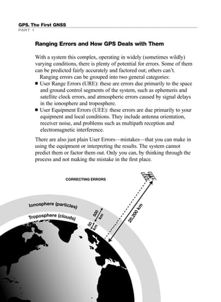 GPS. The First GNSS
PART 1
Ranging Errors and How GPS Deals with Them
With a system this complex, operating in widely (sometimes wildly)
varying conditions, there is plenty of potential for errors. Some of them
can be predicted fairly accurately and factored out; others can’t.
Ranging errors can be grouped into two general categories:
■ User Range Errors (URE): these are errors due primarily to the space
and ground control segments of the system, such as ephemeris and
satellite clock errors, and atmospheric errors caused by signal delays
in the ionosphere and troposphere.
■ User Equipment Errors (UEE): these errors are due primarily to your
equipment and local conditions. They include antenna orientation,
receiver noise, and problems such as multipath reception and
electromagnetic interference.
There are also just plain User Errors—mistakes—that you can make in
using the equipment or interpreting the results. The system cannot
predict them or factor them out. Only you can, by thinking through the
process and not making the mistake in the ﬁrst place.
20,200km
CORRECTING ERRORS
500
km
50
km
TRIMB_PRINT11_29_07.qxd 11/29/07 2:04 PM Page 28 (Black plate)
 