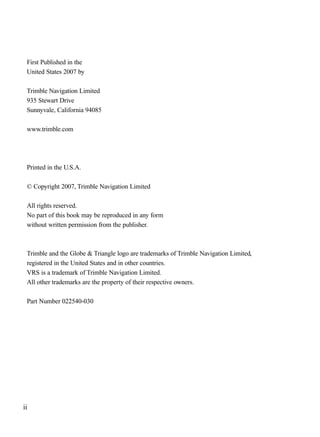 First Published in the
United States 2007 by
Trimble Navigation Limited
935 Stewart Drive
Sunnyvale, California 94085
www.trimble.com
Printed in the U.S.A.
© Copyright 2007, Trimble Navigation Limited
All rights reserved.
No part of this book may be reproduced in any form
without written permission from the publisher.
Trimble and the Globe & Triangle logo are trademarks of Trimble Navigation Limited,
registered in the United States and in other countries.
VRS is a trademark of Trimble Navigation Limited.
All other trademarks are the property of their respective owners.
Part Number 022540-030
ii
TRIMB_PRINT11_29_07.qxd 11/29/07 2:04 PM Page 2 (Black plate)
 