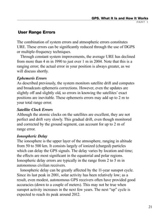 User Range Errors
The combination of system errors and atmospheric errors constitutes
URE. These errors can be signiﬁcantly reduced through the use of DGPS
or multiple-frequency techniques.
Through constant system improvements, the average URE has declined
from more than 4 m in 1990 to just over 1 m in 2004. Note that this is a
ranging error; the actual error in your position is always greater, as we
will discuss shortly.
Ephemeris Errors
As described previously, the system monitors satellite drift and computes
and broadcasts ephemeris corrections. However, even the updates are
slightly off and slightly old, so errors in knowing the satellites’ exact
positions are inevitable. These ephemeris errors may add up to 2 m to
your total range error.
Satellite Clock Errors
Although the atomic clocks on the satellites are excellent, they are not
perfect and drift very slowly. This gradual drift, even though monitored
and corrected by the ground segment, can account for up to 2 m of
range error.
Ionospheric Delay
The ionosphere is the upper layer of the atmosphere, ranging in altitude
from 50 to 500 km. It consists largely of ionized (charged) particles
which can delay the GPS signals. The delay varies by location and time;
the effects are most signiﬁcant in the equatorial and polar regions.
Ionospheric delay errors are typically in the range from 2 to 5 m in
autonomous civilian receivers.
Ionospheric delay can be greatly affected by the 11-year sunspot cycle.
Since its last peak in 2001, solar activity has been relatively low; as a
result, even modest, autonomous GPS receivers often have provided good
accuracies (down to a couple of meters). This may not be true when
sunspot activity increases in the next few years. The next “up” cycle is
expected to reach its peak around 2012.
GPS. What It Is and How It Works
PART 1
21
TRIMB_PRINT11_29_07.qxd 11/29/07 2:04 PM Page 29 (Black plate)
 