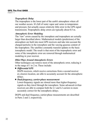 GPS. The First GNSS
PART 1
Tropospheric Delay
The troposphere is the lower part of the earth’s atmosphere where all
our weather occurs. It’s full of water vapor and varies in temperature
and pressure, but actually causes relatively little error in the GPS signal
transmission. Tropospheric delay errors are typically about 0.5 m.
Atmospheric Error Modeling
The “raw” errors caused by the ionosphere and troposphere are actually
larger than described above. Mathematical models (predictions) of the
atmosphere are built into most GPS receivers and take into account the
charged particles in the ionosphere and the varying gaseous content of
the troposphere. The satellites constantly transmit updates to the basic
ionospheric model. The result is that most of the tropospheric error and
some of the ionospheric error are removed through mathematical
modeling in your receiver.
Other Ways Around Atmospheric Errors
Other techniques can remove most of the atmospheric error, reducing it
to the range of 1 to 2 m. These include:
■ Differential GPS
DGPS receivers, which receive corrections from a second receiver
at a known location, are able to accurately account for the atmospheric
delays.
■ Dual-frequency, carrier-phase measurement
Lower-frequency signals are slowed more than higher-frequency
signals as they travel through the ionosphere. Some advanced civilian
receivers are able to compare both the L1 and L2 carriers to more
accurately correct for the ionospheric delays.
DGPS and dual-frequency, carrier-phase measurements are described
in Parts 2 and 3, respectively.
22
TRIMB_PRINT11_29_07.qxd 11/29/07 2:04 PM Page 30 (Black plate)
 