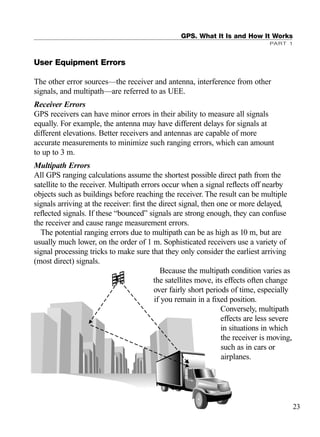 User Equipment Errors
The other error sources—the receiver and antenna, interference from other
signals, and multipath—are referred to as UEE.
Receiver Errors
GPS receivers can have minor errors in their ability to measure all signals
equally. For example, the antenna may have different delays for signals at
different elevations. Better receivers and antennas are capable of more
accurate measurements to minimize such ranging errors, which can amount
to up to 3 m.
Multipath Errors
All GPS ranging calculations assume the shortest possible direct path from the
satellite to the receiver. Multipath errors occur when a signal reﬂects off nearby
objects such as buildings before reaching the receiver. The result can be multiple
signals arriving at the receiver: ﬁrst the direct signal, then one or more delayed,
reﬂected signals. If these “bounced” signals are strong enough, they can confuse
the receiver and cause range measurement errors.
The potential ranging errors due to multipath can be as high as 10 m, but are
usually much lower, on the order of 1 m. Sophisticated receivers use a variety of
signal processing tricks to make sure that they only consider the earliest arriving
(most direct) signals.
Because the multipath condition varies as
the satellites move, its effects often change
over fairly short periods of time, especially
if you remain in a ﬁxed position.
Conversely, multipath
effects are less severe
in situations in which
the receiver is moving,
such as in cars or
airplanes.
GPS. What It Is and How It Works
PART 1
23
TRIMB_PRINT11_29_07.qxd 11/29/07 2:04 PM Page 31 (Black plate)
 
