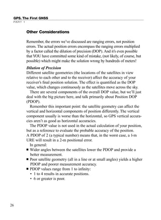 GPS. The First GNSS
PART 1
Other Considerations
Remember, the errors we’ve discussed are ranging errors, not position
errors. The actual position errors encompass the ranging errors multiplied
by a factor called the dilution of precision (DOP). And it’s even possible
thatYOU have committed some kind of mistake, (not likely, of course, but
possible) which might make the solution wrong by hundreds of meters!
Dilution of Precision
Different satellite geometries (the locations of the satellites in view
relative to each other and to the receiver) affect the accuracy of your
receiver’s ﬁnal position solution. The effect is quantiﬁed as the DOP
value, which changes continuously as the satellites move across the sky.
There are several components of the overall DOP value, but we’ll just
deal with the big picture here, and talk primarily about Position DOP
(PDOP).
Remember this important point: the satellite geometry can affect the
vertical and horizontal components of position differently. The vertical
component usually is worse than the horizontal, so GPS vertical accura-
cies aren’t as good as horizontal accuracies.
The PDOP value is not used in the actual calculation of your position,
but as a reference to evaluate the probable accuracy of the position.
A PDOP of 2 (a typical number) means that, in the worst case, a 1-m
URE will result in a 2-m positional error.
In general:
■ Wider angles between the satellites lower the PDOP and provide a
better measurement.
■ Poor satellite geometry (all in a line or at small angles) yields a higher
PDOP and poorer measurement accuracy.
■ PDOP values range from 1 to inﬁnity:
• 1 to 4 results in accurate positions.
• 6 or greater is poor.
26
TRIMB_PRINT11_29_07.qxd 11/29/07 2:04 PM Page 34 (Black plate)
 