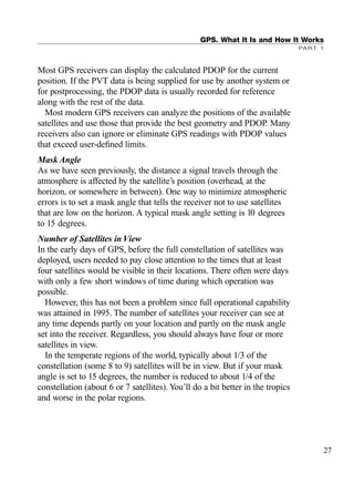 Most GPS receivers can display the calculated PDOP for the current
position. If the PVT data is being supplied for use by another system or
for postprocessing, the PDOP data is usually recorded for reference
along with the rest of the data.
Most modern GPS receivers can analyze the positions of the available
satellites and use those that provide the best geometry and PDOP. Many
receivers also can ignore or eliminate GPS readings with PDOP values
that exceed user-deﬁned limits.
Mask Angle
As we have seen previously, the distance a signal travels through the
atmosphere is affected by the satellite’s position (overhead, at the
horizon, or somewhere in between). One way to minimize atmospheric
errors is to set a mask angle that tells the receiver not to use satellites
that are low on the horizon. A typical mask angle setting is 10 degrees
to 15 degrees.
Number of Satellites in View
In the early days of GPS, before the full constellation of satellites was
deployed, users needed to pay close attention to the times that at least
four satellites would be visible in their locations. There often were days
with only a few short windows of time during which operation was
possible.
However, this has not been a problem since full operational capability
was attained in 1995. The number of satellites your receiver can see at
any time depends partly on your location and partly on the mask angle
set into the receiver. Regardless, you should always have four or more
satellites in view.
In the temperate regions of the world, typically about 1/3 of the
constellation (some 8 to 9) satellites will be in view. But if your mask
angle is set to 15 degrees, the number is reduced to about 1/4 of the
constellation (about 6 or 7 satellites). You’ll do a bit better in the tropics
and worse in the polar regions.
GPS. What It Is and How It Works
PART 1
27
TRIMB_PRINT11_29_07.qxd 11/29/07 2:04 PM Page 35 (Black plate)
 