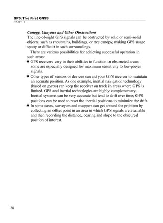 GPS. The First GNSS
PART 1
Canopy, Canyons and Other Obstructions
The line-of-sight GPS signals can be obstructed by solid or semi-solid
objects, such as mountains, buildings, or tree canopy, making GPS usage
spotty or difﬁcult in such surroundings.
There are various possibilities for achieving successful operation in
such areas:
■ GPS receivers vary in their abilities to function in obstructed areas;
some are especially designed for maximum sensitivity to low-power
signals.
■ Other types of sensors or devices can aid your GPS receiver to maintain
an accurate position. As one example, inertial navigation technology
(based on gyros) can keep the receiver on track in areas where GPS is
limited. GPS and inertial technologies are highly complementary.
Inertial systems can be very accurate but tend to drift over time; GPS
positions can be used to reset the inertial positions to minimize the drift.
■ In some cases, surveyors and mappers can get around the problem by
collecting an offset point in an area in which GPS signals are available
and then recording the distance, bearing and slope to the obscured
position of interest.
28
TRIMB_PRINT11_29_07.qxd 11/29/07 2:04 PM Page 36 (Black plate)
 
