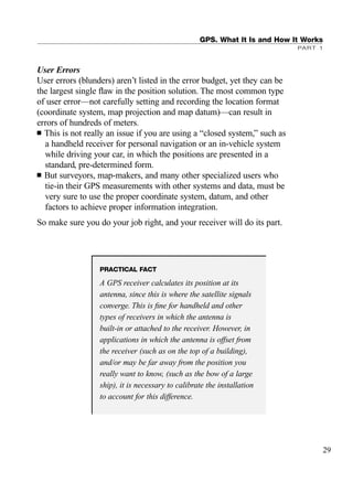 User Errors
User errors (blunders) aren’t listed in the error budget, yet they can be
the largest single ﬂaw in the position solution. The most common type
of user error—not carefully setting and recording the location format
(coordinate system, map projection and map datum)—can result in
errors of hundreds of meters.
■ This is not really an issue if you are using a “closed system,” such as
a handheld receiver for personal navigation or an in-vehicle system
while driving your car, in which the positions are presented in a
standard, pre-determined form.
■ But surveyors, map-makers, and many other specialized users who
tie-in their GPS measurements with other systems and data, must be
very sure to use the proper coordinate system, datum, and other
factors to achieve proper information integration.
So make sure you do your job right, and your receiver will do its part.
GPS. What It Is and How It Works
PART 1
29
PRACTICAL FACT
A GPS receiver calculates its position at its
antenna, since this is where the satellite signals
converge. This is ﬁne for handheld and other
types of receivers in which the antenna is
built-in or attached to the receiver. However, in
applications in which the antenna is offset from
the receiver (such as on the top of a building),
and/or may be far away from the position you
really want to know, (such as the bow of a large
ship), it is necessary to calibrate the installation
to account for this difference.
TRIMB_PRINT11_29_07.qxd 11/29/07 2:04 PM Page 37 (Black plate)
 