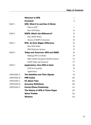 Table of Contents
Welcome to GPS v
Foreword vi
PART 1 GPS. What It Is and How It Works
What is GPS? 1
How GPS Works 10
PART 2 DGPS. What’s the Difference? 32
How DGPS Works 34
Sources of DGPS Corrections 38
PART 3 RTK. An Even Bigger Difference 50
How RTK Works 52
RTK Reference Sources 55
PART 4 Today and Tomorrow. GPS and GNSS 58
Making GPS Even Better 59
Other Global Navigation Satellite Systems 63
GNSS Today and Tomorrow 67
PART 5 Applications. How GPS is Used 68
GPS for Everybody 70
Applications 71
APPENDIX A The Satellites and Their Signals 94
APPENDIX B PRN Codes 102
APPENDIX C It’s About Time 106
APPENDIX D Accuracy Deﬁnitions 108
APPENDIX E Carrier-Phase Positioning 114
The History of GPS in Three Pages 120
About Trimble 124
Glossary 126
References
iii
TRIMB_PRINT11_29_07.qxd 11/29/07 2:04 PM Page 3 (Black plate)
 