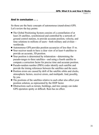 And in conclusion . . .
So those are the basic concepts of autonomous (stand-alone) GPS.
Let’s review the key points:
■ The Global Positioning System consists of a constellation of at
least 24 satellites, synchronized and controlled by a network of
ground control stations, to provide accurate position, velocity, and
time solutions to millions of users—both military and civilian—
worldwide.
■ Autonomous GPS provides position accuracies of less than 15 m.
■ Your receiver needs to have a clear view of at least 4 satellites to
provide an accurate, 3D position.
■ Your position is determined by trilateration—determining the
pseudo-ranges to three satellites—and using a fourth satellite to
compute a correction factor for precise time and accurate position.
■ Pseudo-random number (PRN) codes identify each satellite and
provide the timing references between the satellites and the users.
■ Position errors are caused by drift of the satellite orbits and clocks,
atmospheric factors, receiver errors, and multipath. And, possibly,
by you.
■ The positions of the satellites relative to each other also affect your
position solution, as represented by the DOP factor.
■ Obstructions such as terrain, buildings, and tree canopy can make
GPS operation spotty or difﬁcult. Rain has no effect.
GPS. What It Is and How It Works
PART 1
31
TRIMB_PRINT11_29_07.qxd 11/29/07 2:04 PM Page 39 (Black plate)
 