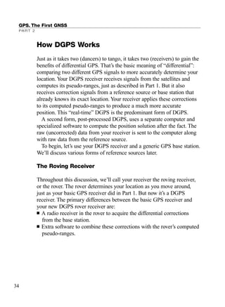 How DGPS Works
Just as it takes two (dancers) to tango, it takes two (receivers) to gain the
beneﬁts of differential GPS. That’s the basic meaning of “differential”:
comparing two different GPS signals to more accurately determine your
location. Your DGPS receiver receives signals from the satellites and
computes its pseudo-ranges, just as described in Part 1. But it also
receives correction signals from a reference source or base station that
already knows its exact location. Your receiver applies these corrections
to its computed pseudo-ranges to produce a much more accurate
position. This “real-time” DGPS is the predominant form of DGPS.
A second form, post-processed DGPS, uses a separate computer and
specialized software to compute the position solution after the fact. The
raw (uncorrected) data from your receiver is sent to the computer along
with raw data from the reference source.
To begin, let’s use your DGPS receiver and a generic GPS base station.
We’ll discuss various forms of reference sources later.
The Roving Receiver
Throughout this discussion, we’ll call your receiver the roving receiver,
or the rover. The rover determines your location as you move around,
just as your basic GPS receiver did in Part 1. But now it’s a DGPS
receiver. The primary differences between the basic GPS receiver and
your new DGPS rover receiver are:
■ A radio receiver in the rover to acquire the differential corrections
from the base station.
■ Extra software to combine these corrections with the rover’s computed
pseudo-ranges.
GPS. The First GNSS
PART 2
34
TRIMB_PRINT11_29_07.qxd 11/29/07 2:04 PM Page 42 (Black plate)
 