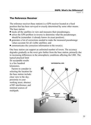 DGPS. What’s the Difference?
PART 2
35
The Reference Receiver
The reference receiver (base station) is a GPS receiver located at a ﬁxed
position that has been surveyed or exactly determined by some other means.
The base station:
■ tracks all the satellites in view and measures their pseudoranges;
■ solves the GPS problem in reverse to determine what the pseudoranges
should be (remember: it already knows its exact position);
■ generates a list of corrections needed to make the measured pseudorange
values accurate for all visible satellites; and
■ communicates the correction information to the rover(s).
One base station can support an unlimited number of rovers. The accuracy
degrades gradually as the rover gets farther from the base station, primarily due
to increasing differences in the atmospheric conditions affecting the URE. The
typical practical limit
for acceptable results
is a few hundred
kilometers.
Factors to consider in
selecting the location for
the base station include:
clear view to the sky;
proximity to your
working areas; absence
of RF interference; and
minimal sources of
multipath.
Base
Station
Measured
Errors
Rover
DIFFERENTIAL GPS
TRIMB_PRINT11_29_07.qxd 11/29/07 2:04 PM Page 43 (Black plate)
 