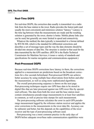 Real-Time DGPS
For real-time DGPS, the correction data usually is transmitted via a radio
link from the base station to the rover. Radio provides the fastest path (and
usually the most convenient) and minimizes solution “latency.” Latency is
the time lag between when the measurements are made and the resulting
solution is generated by the rover; shorter is better. Mobile phone links also
can be used, but generally are more limited in speed and connectivity.
Whatever the method, the data typically is transmitted in a format deﬁned
by RTCM-104, which is the standard for differential corrections and
describes a set of message types and the way the data elements should be
divided into streams of data bits. The structure is similar to that used for the
data transmitted by the GPS satellites. (RTCM is the Radio Technical
Commission for Maritime Services; it issues a variety of standards and
speciﬁcations for marine navigation and communications equipment.)
Post-Processed DGPS
Because real-time DGPS corrections have latency in them, the corrections
applied to a measurement are predictions based on the broadcast correc-
tions for a few seconds beforehand. Post-processed DGPS can achieve
better accuracy by using multiple base observations from before and after
the measurement, as well as using more sophisticated algorithms.
The overall post-processing sequence is shown on the next page.
Post-processing techniques require raw GPS base data to be stored in
digital ﬁles that are later processed against raw GPS rover ﬁles by special-
ized software. The data from both the rover and the base station must
contain simultaneous pseudo-range measurements to at least four satellites
in common, as well as precise time stamps for each measurement.
The post-processing software calculates the error in each GPS pseudo-
range measurement logged by the reference station receiver and applies the
error corrections to the measurements in the rover data ﬁle. Accuracy can
be submeter and better, but this depends on the capabilities of the rover
receiver and the type of post-processing software used.
Post-processing was a more common practice in the early days of
DGPS before adequate rover/base radio communication capabilities were
GPS. The First GNSS
PART 2
36
TRIMB_PRINT11_29_07.qxd 11/29/07 2:04 PM Page 44 (Black plate)
 