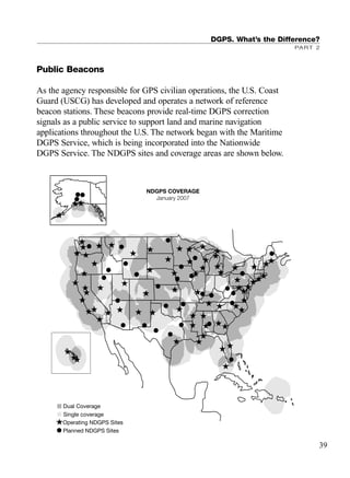 Public Beacons
As the agency responsible for GPS civilian operations, the U.S. Coast
Guard (USCG) has developed and operates a network of reference
beacon stations. These beacons provide real-time DGPS correction
signals as a public service to support land and marine navigation
applications throughout the U.S. The network began with the Maritime
DGPS Service, which is being incorporated into the Nationwide
DGPS Service. The NDGPS sites and coverage areas are shown below.
DGPS. What’s the Difference?
PART 2
39
Planned NDGPS Sites
Operating NDGPS Sites
Single coverage
Dual Coverage
NDGPS COVERAGE
January 2007
TRIMB_PRINT11_29_07.qxd 11/29/07 2:04 PM Page 47 (Black plate)
 
