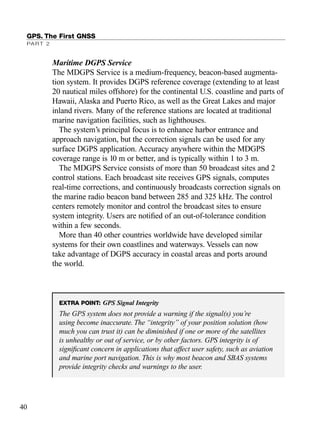 Maritime DGPS Service
The MDGPS Service is a medium-frequency, beacon-based augmenta-
tion system. It provides DGPS reference coverage (extending to at least
20 nautical miles offshore) for the continental U.S. coastline and parts of
Hawaii, Alaska and Puerto Rico, as well as the Great Lakes and major
inland rivers. Many of the reference stations are located at traditional
marine navigation facilities, such as lighthouses.
The system’s principal focus is to enhance harbor entrance and
approach navigation, but the correction signals can be used for any
surface DGPS application. Accuracy anywhere within the MDGPS
coverage range is 10 m or better, and is typically within 1 to 3 m.
The MDGPS Service consists of more than 50 broadcast sites and 2
control stations. Each broadcast site receives GPS signals, computes
real-time corrections, and continuously broadcasts correction signals on
the marine radio beacon band between 285 and 325 kHz. The control
centers remotely monitor and control the broadcast sites to ensure
system integrity. Users are notiﬁed of an out-of-tolerance condition
within a few seconds.
More than 40 other countries worldwide have developed similar
systems for their own coastlines and waterways. Vessels can now
take advantage of DGPS accuracy in coastal areas and ports around
the world.
GPS. The First GNSS
PART 2
40
EXTRA POINT: GPS Signal Integrity
The GPS system does not provide a warning if the signal(s) you’re
using become inaccurate. The “integrity” of your position solution (how
much you can trust it) can be diminished if one or more of the satellites
is unhealthy or out of service, or by other factors. GPS integrity is of
signiﬁcant concern in applications that affect user safety, such as aviation
and marine port navigation. This is why most beacon and SBAS systems
provide integrity checks and warnings to the user.
TRIMB_PRINT11_29_07.qxd 11/29/07 2:04 PM Page 48 (Black plate)
 