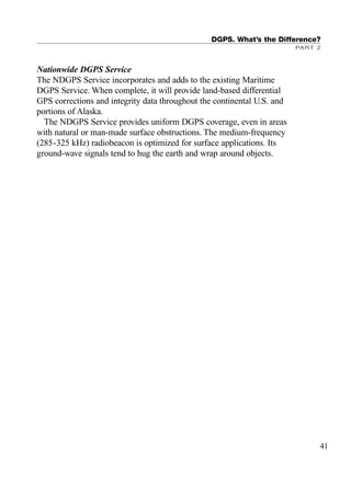 Nationwide DGPS Service
The NDGPS Service incorporates and adds to the existing Maritime
DGPS Service. When complete, it will provide land-based differential
GPS corrections and integrity data throughout the continental U.S. and
portions of Alaska.
The NDGPS Service provides uniform DGPS coverage, even in areas
with natural or man-made surface obstructions. The medium-frequency
(285-325 kHz) radiobeacon is optimized for surface applications. Its
ground-wave signals tend to hug the earth and wrap around objects.
DGPS. What’s the Difference?
PART 2
41
TRIMB_PRINT11_29_07.qxd 11/29/07 2:04 PM Page 49 (Black plate)
 
