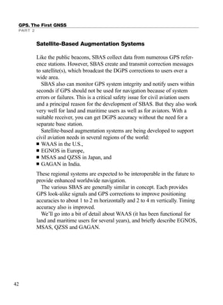 Satellite-Based Augmentation Systems
Like the public beacons, SBAS collect data from numerous GPS refer-
ence stations. However, SBAS create and transmit correction messages
to satellite(s), which broadcast the DGPS corrections to users over a
wide area.
SBAS also can monitor GPS system integrity and notify users within
seconds if GPS should not be used for navigation because of system
errors or failures. This is a critical safety issue for civil aviation users
and a principal reason for the development of SBAS. But they also work
very well for land and maritime users as well as for aviators. With a
suitable receiver, you can get DGPS accuracy without the need for a
separate base station.
Satellite-based augmentation systems are being developed to support
civil aviation needs in several regions of the world:
■ WAAS in the U.S.,
■ EGNOS in Europe,
■ MSAS and QZSS in Japan, and
■ GAGAN in India.
These regional systems are expected to be interoperable in the future to
provide enhanced worldwide navigation.
The various SBAS are generally similar in concept. Each provides
GPS look-alike signals and GPS corrections to improve positioning
accuracies to about 1 to 2 m horizontally and 2 to 4 m vertically. Timing
accuracy also is improved.
We’ll go into a bit of detail about WAAS (it has been functional for
land and maritime users for several years), and brieﬂy describe EGNOS,
MSAS, QZSS and GAGAN.
GPS. The First GNSS
PART 2
42
TRIMB_PRINT11_29_07.qxd 11/29/07 2:04 PM Page 50 (Black plate)
 