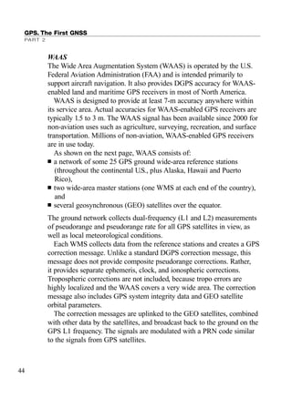 WAAS
The Wide Area Augmentation System (WAAS) is operated by the U.S.
Federal Aviation Administration (FAA) and is intended primarily to
support aircraft navigation. It also provides DGPS accuracy for WAAS-
enabled land and maritime GPS receivers in most of North America.
WAAS is designed to provide at least 7-m accuracy anywhere within
its service area. Actual accuracies for WAAS-enabled GPS receivers are
typically 1.5 to 3 m. The WAAS signal has been available since 2000 for
non-aviation uses such as agriculture, surveying, recreation, and surface
transportation. Millions of non-aviation, WAAS-enabled GPS receivers
are in use today.
As shown on the next page, WAAS consists of:
■ a network of some 25 GPS ground wide-area reference stations
(throughout the continental U.S., plus Alaska, Hawaii and Puerto
Rico),
■ two wide-area master stations (one WMS at each end of the country),
and
■ several geosynchronous (GEO) satellites over the equator.
The ground network collects dual-frequency (L1 and L2) measurements
of pseudorange and pseudorange rate for all GPS satellites in view, as
well as local meteorological conditions.
Each WMS collects data from the reference stations and creates a GPS
correction message. Unlike a standard DGPS correction message, this
message does not provide composite pseudorange corrections. Rather,
it provides separate ephemeris, clock, and ionospheric corrections.
Tropospheric corrections are not included, because tropo errors are
highly localized and the WAAS covers a very wide area. The correction
message also includes GPS system integrity data and GEO satellite
orbital parameters.
The correction messages are uplinked to the GEO satellites, combined
with other data by the satellites, and broadcast back to the ground on the
GPS L1 frequency. The signals are modulated with a PRN code similar
to the signals from GPS satellites.
GPS. The First GNSS
PART 2
44
TRIMB_PRINT11_29_07.qxd 11/29/07 2:04 PM Page 52 (Black plate)
 