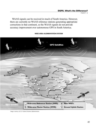 DGPS. What’s the Difference?
PART 2
45
WAAS signals can be received in much of South America. However,
there are currently no WAAS reference stations generating appropriate
corrections in that continent, so the WAAS signals do not provide
accuracy improvement over autonomous GPS in South America.
Image courtesy of U.S. Federal Aviation Administration.
WIDE AREA AUGMENTATION SYSTEM
TRIMB_PRINT11_29_07.qxd 11/29/07 2:04 PM Page 53 (Black plate)
 