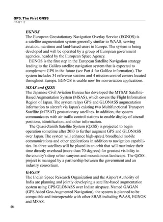 EGNOS
The European Geostationary Navigation Overlay Service (EGNOS) is
a satellite augmentation system generally similar to WAAS, serving
aviation, maritime and land-based users in Europe. The system is being
developed and will be operated by a group of European government
agencies, headed by the European Space Agency.
EGNOS is the ﬁrst step in the European Satellite Navigation strategy
leading to the Galileo satellite navigation system that is expected to
complement GPS in the future (see Part 4 for Galileo information). The
system includes 34 reference stations and 4 mission control centers located
throughout Europe. EGNOS is usable now for non-aviation applications.
MSAS and QZSS
The Japanese Civil Aviation Bureau has developed the MTSAT Satellite-
Based Augmentation System (MSAS), which covers the Flight Information
Region of Japan. The system relays GPS and GLONASS augmentation
information to aircraft via Japan’s existing two Multifunctional Transport
Satellite (MTSAT) geostationary satellites. In addition, the system
communicates with air trafﬁc control stations to enable display of aircraft
positions, identiﬁcation, and other information.
The Quasi-Zenith Satellite System (QZSS) is projected to begin
operation sometime after 2010 to further augment GPS and GLONASS
over Japan. The system will enhance high-speed, broadband mobile
communications and other applications in addition to navigation capabili-
ties. Its three satellites will be placed in an orbit that will maximize their
time directly overhead (more than 70 degrees) for greatest visibility in
the country’s deep urban canyons and mountainous landscape. The QZSS
project is managed by a partnership between the government and an
industry consortium.
GAGAN
The Indian Space Research Organization and the Airport Authority of
India are planning and jointly developing a satellite-based augmentation
system using GPS/GLONASS over Indian airspace. Named GAGAN
(GPS Aided Geo-Augmented Navigation), the system is planned to be
compatible and interoperable with other SBAS including WAAS, EGNOS
and MSAS.
GPS. The First GNSS
PART 2
46
TRIMB_PRINT11_29_07.qxd 11/29/07 2:04 PM Page 54 (Black plate)
 